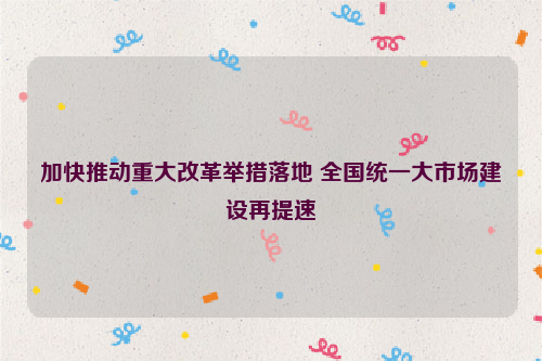 加快推动重大改革举措落地 全国统一大市场建设再提速