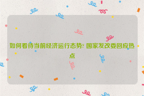 如何看待当前经济运行态势? 国家发改委回应热点