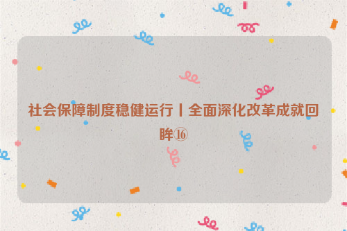 社会保障制度稳健运行丨全面深化改革成就回眸⑯