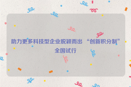 助力更多科技型企业脱颖而出 “创新积分制”全国试行