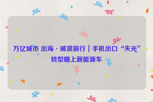 万亿城市 出海·破浪前行｜手机出口“失光”转型瞄上新能源车