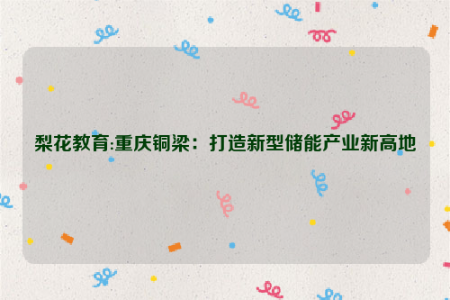 梨花教育:重庆铜梁：打造新型储能产业新高地