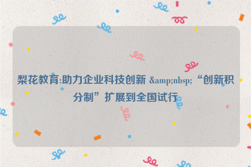 梨花教育:助力企业科技创新 &nbsp;“创新积分制”扩展到全国试行