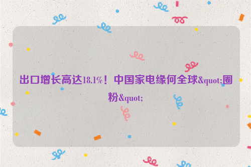 出口增长高达18.1%！中国家电缘何全球"圈粉"