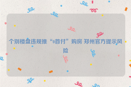 个别楼盘违规推“0首付”购房 郑州官方提示风险