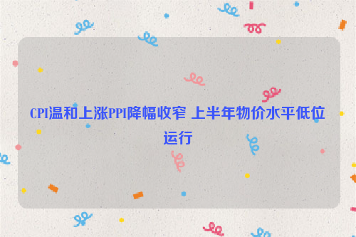 CPI温和上涨PPI降幅收窄 上半年物价水平低位运行