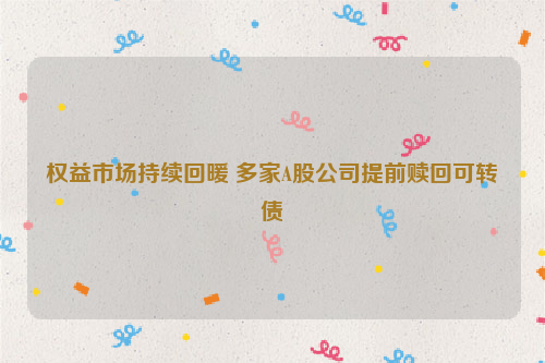 权益市场持续回暖 多家A股公司提前赎回可转债