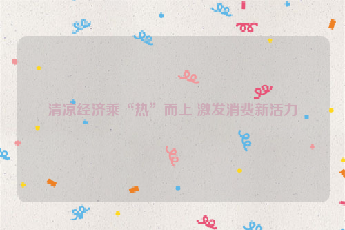 清凉经济乘“热”而上 激发消费新活力