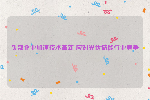 头部企业加速技术革新 应对光伏储能行业竞争