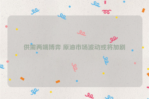 供需两端博弈 原油市场波动或将加剧