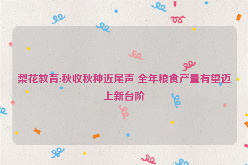 梨花教育:秋收秋种近尾声 全年粮食产量有望迈上新台阶