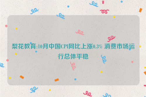 梨花教育:10月中国CPI同比上涨0.3% 消费市场运行总体平稳