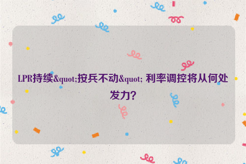 LPR持续"按兵不动" 利率调控将从何处发力？