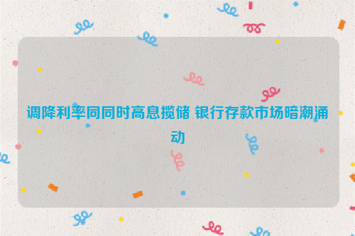 调降利率同同时高息揽储 银行存款市场暗潮涌动