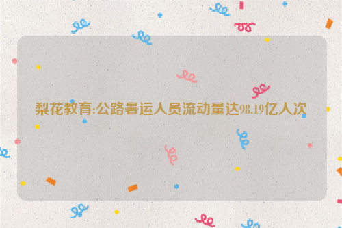 梨花教育:公路暑运人员流动量达98.19亿人次