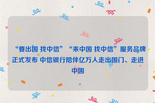 “要出国 找中信”“来中国 找中信”服务品牌正式发布 中信银行陪伴亿万人走出国门、走进中国