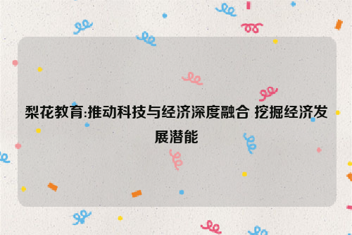 梨花教育:推动科技与经济深度融合 挖掘经济发展潜能