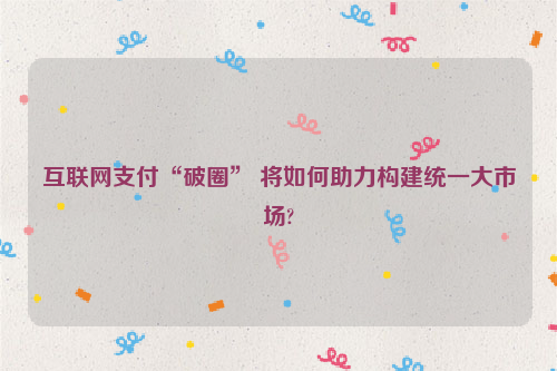 互联网支付“破圈” 将如何助力构建统一大市场?