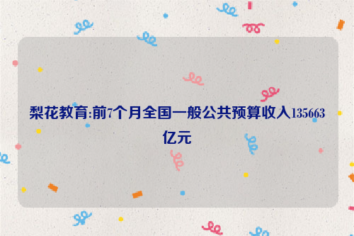 梨花教育:前7个月全国一般公共预算收入135663亿元