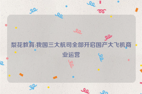 梨花教育:我国三大航司全部开启国产大飞机商业运营