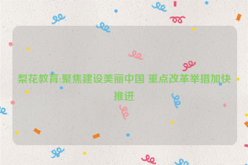 梨花教育:聚焦建设美丽中国 重点改革举措加快推进