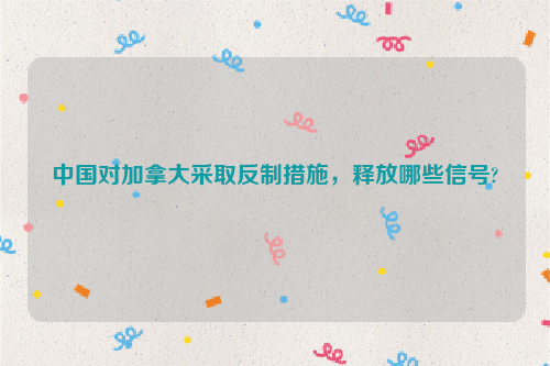 中国对加拿大采取反制措施，释放哪些信号?