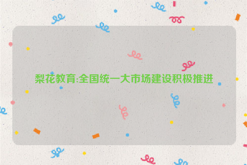 梨花教育:全国统一大市场建设积极推进