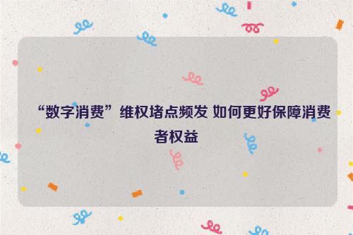 “数字消费”维权堵点频发 如何更好保障消费者权益