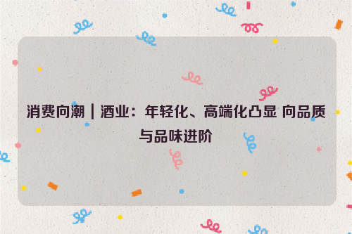 消费向潮｜酒业：年轻化、高端化凸显 向品质与品味进阶