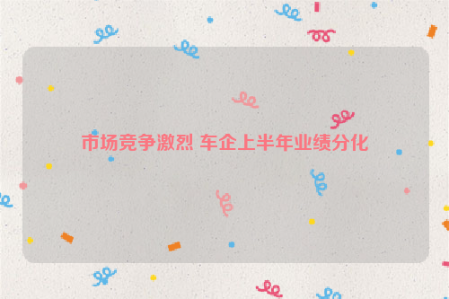 市场竞争激烈 车企上半年业绩分化