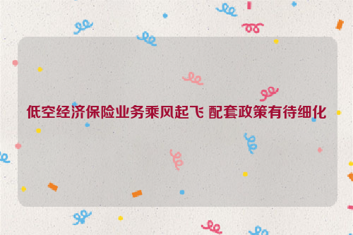 低空经济保险业务乘风起飞 配套政策有待细化