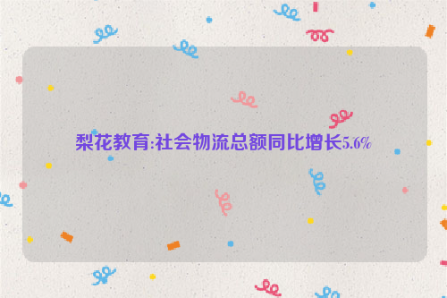 梨花教育:社会物流总额同比增长5.6%